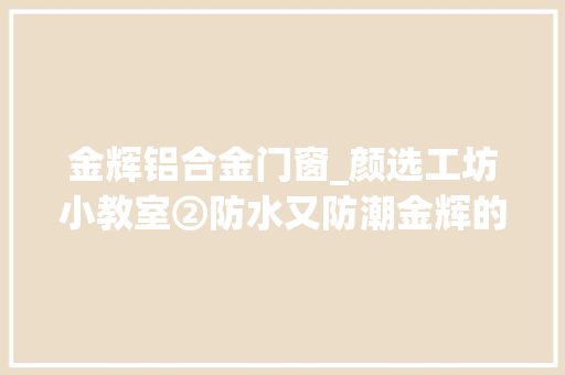 金辉铝合金门窗_颜选工坊小教室②防水又防潮金辉的房子这样造