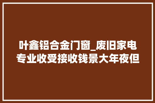 叶鑫铝合金门窗_废旧家电专业收受接收钱景大年夜但仍面临多种寻衅