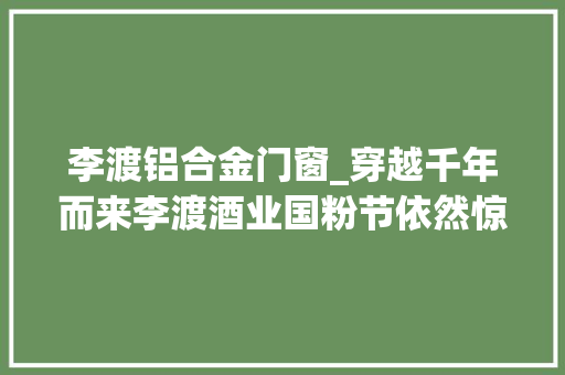 李渡铝合金门窗_穿越千年而来李渡酒业国粉节依然惊艳