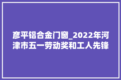彦平铝合金门窗_2022年河津市五一劳动奖和工人先锋号拟表彰人选集体公示