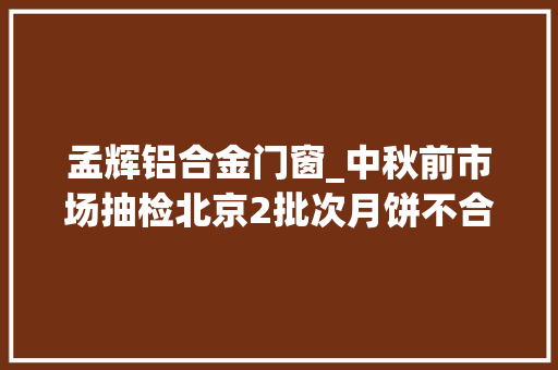 孟辉铝合金门窗_中秋前市场抽检北京2批次月饼不合格退市