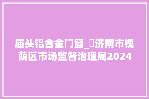 庙头铝合金门窗_​济南市槐荫区市场监督治理局2024年你点我检专项抽检合格信息公示汇总表
