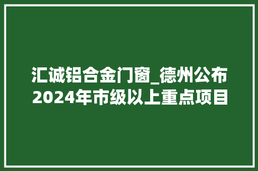 汇诚铝合金门窗_德州公布2024年市级以上重点项目名单