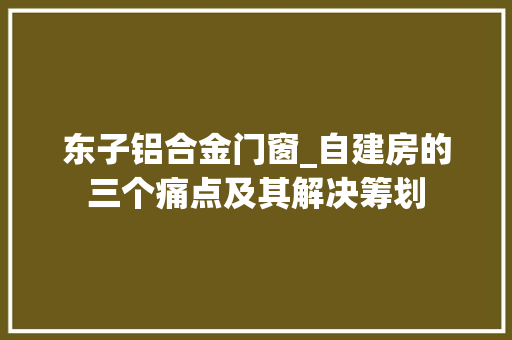 东子铝合金门窗_自建房的三个痛点及其解决筹划