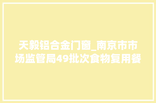 天毅铝合金门窗_南京市市场监管局49批次食物复用餐饮具抽检不合格