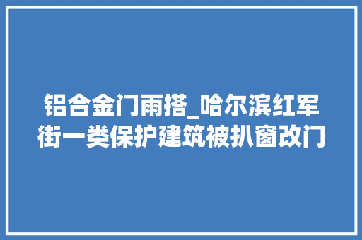 铝合金门雨搭_哈尔滨红军街一类保护建筑被扒窗改门南岗区文旅局将进行查询访问
