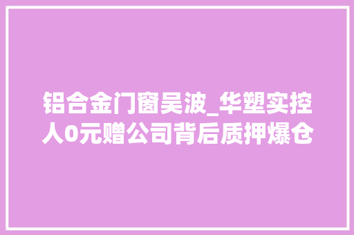 铝合金门窗吴波_华塑实控人0元赠公司背后质押爆仓股份陷拍卖罗生门