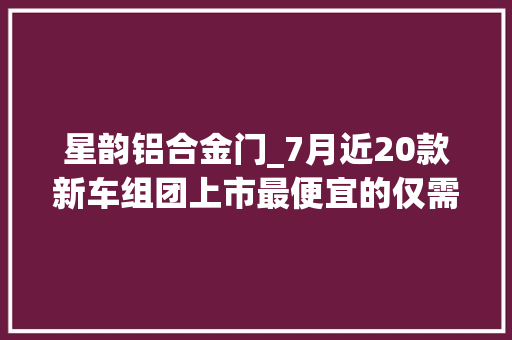 星韵铝合金门_7月近20款新车组团上市最便宜的仅需298万