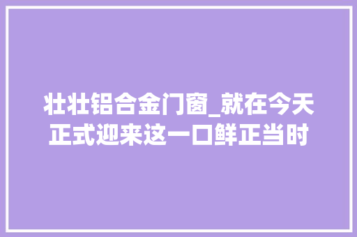 壮壮铝合金门窗_就在今天正式迎来这一口鲜正当时