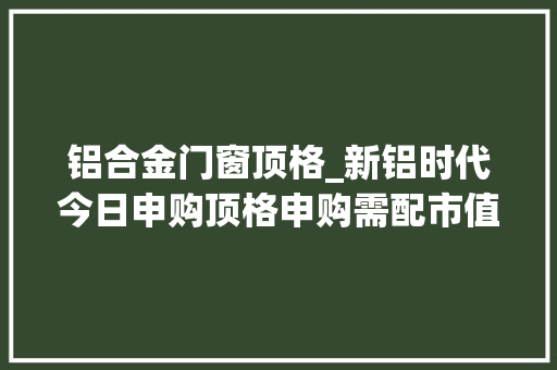铝合金门窗顶格_新铝时代今日申购顶格申购需配市值65万元
