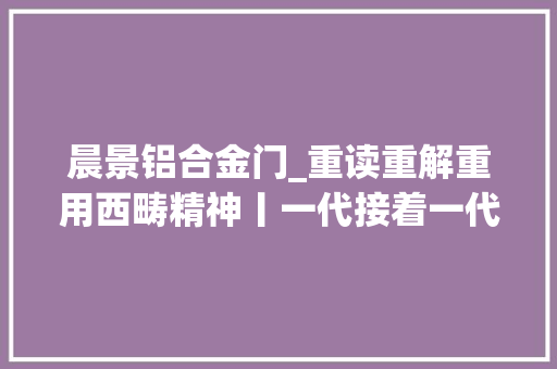 晨景铝合金门_重读重解重用西畴精神丨一代接着一代干西畴精神接续传承