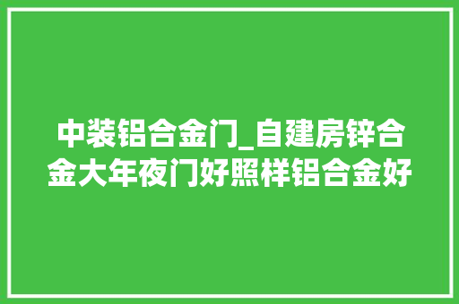 中装铝合金门_自建房锌合金大年夜门好照样铝合金好照样不锈钢好