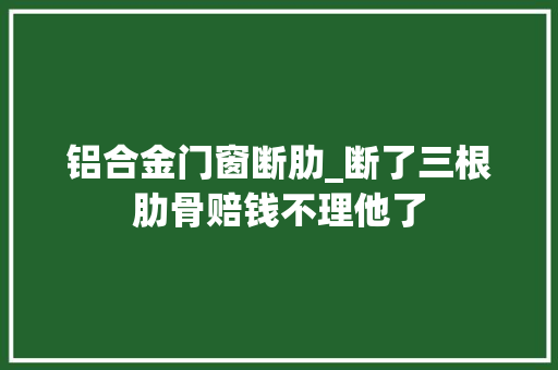 铝合金门窗断肋_断了三根肋骨赔钱不理他了