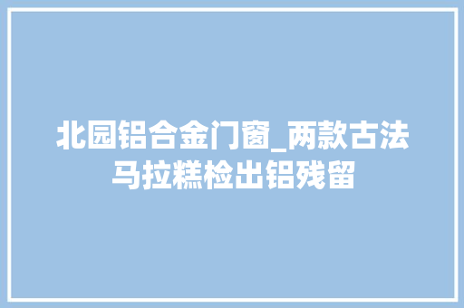 北园铝合金门窗_两款古法马拉糕检出铝残留
