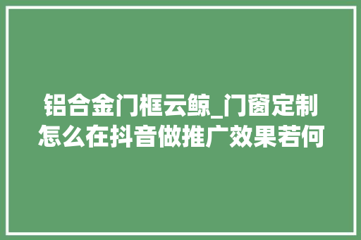 铝合金门框云鲸_门窗定制怎么在抖音做推广效果若何
