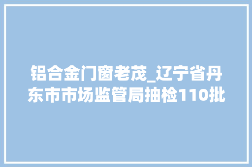 铝合金门窗老茂_辽宁省丹东市市场监管局抽检110批次食物不合格7批次