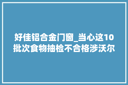 好佳铝合金门窗_当心这10批次食物抽检不合格涉沃尔玛物美天骄百货等