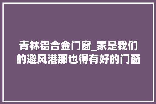 青林铝合金门窗_家是我们的避风港那也得有好的门窗才行 铝合金门