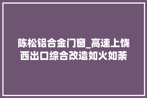 陈松铝合金门窗_高速上饶西出口综合改造如火如荼