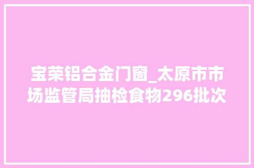 宝荣铝合金门窗_太原市市场监管局抽检食物296批次不合格14批次