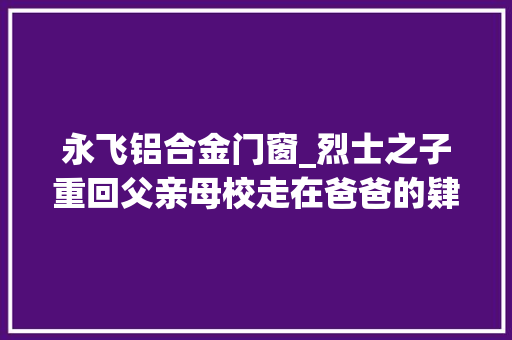 永飞铝合金门窗_烈士之子重回父亲母校走在爸爸的肄业路觉得似乎也成了他