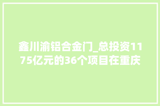 鑫川渝铝合金门_总投资1175亿元的36个项目在重庆永川区集中开工