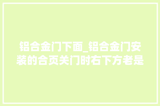铝合金门下面_铝合金门安装的合页关门时右下方老是碰地是哪个合页坏