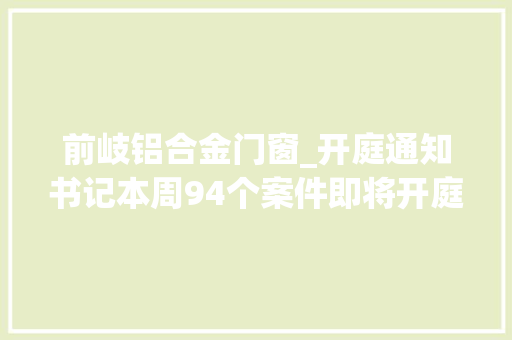 前岐铝合金门窗_开庭通知书记本周94个案件即将开庭审理敬请关注