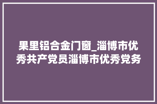 果里铝合金门窗_淄博市优秀共产党员淄博市优秀党务工作者和淄博市前辈基层党组织拟表彰对象名单