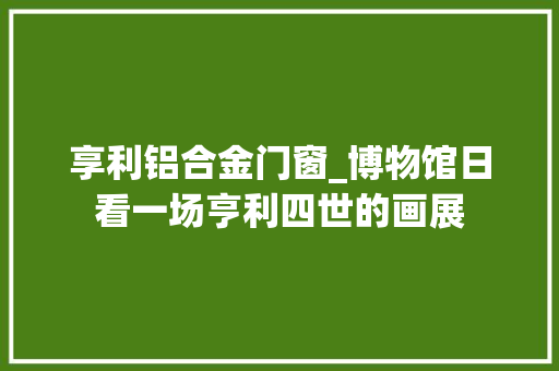 享利铝合金门窗_博物馆日看一场亨利四世的画展