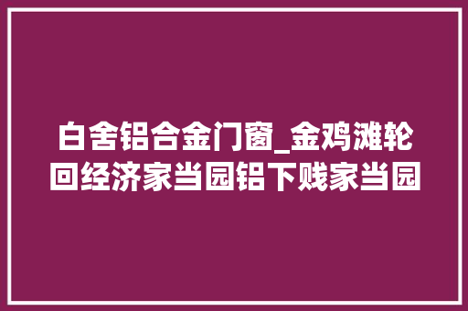 白舍铝合金门窗_金鸡滩轮回经济家当园铝下贱家当园项目有序推进
