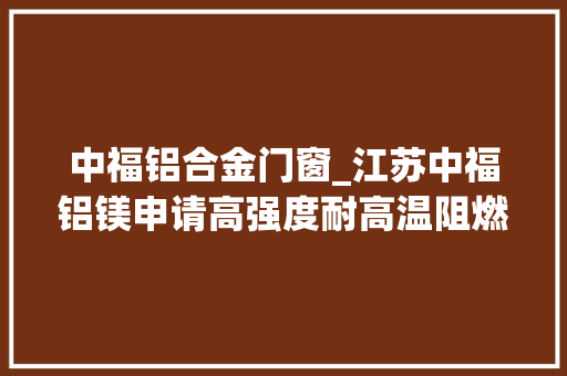 中福铝合金门窗_江苏中福铝镁申请高强度耐高温阻燃镁铝合金制备工艺专利具有优胜的强度和延展韧性且兼具优胜的耐高温阻燃性