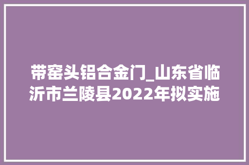 带窑头铝合金门_山东省临沂市兰陵县2022年拟实施105个重点项目名单