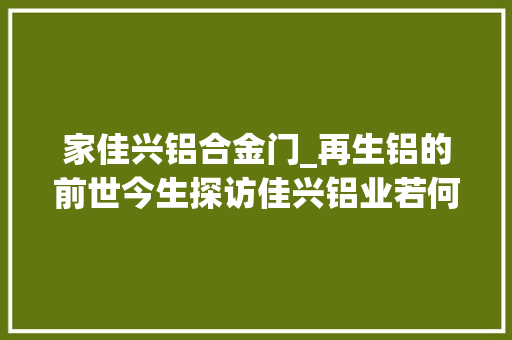 家佳兴铝合金门_再生铝的前世今生探访佳兴铝业若何让废旧铝环保更生
