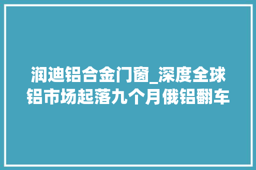 润迪铝合金门窗_深度全球铝市场起落九个月俄铝翻车力拓险成垂老