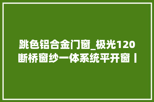 跳色铝合金门窗_极光120断桥窗纱一体系统平开窗丨跳色搭配让家居生活充满惊喜