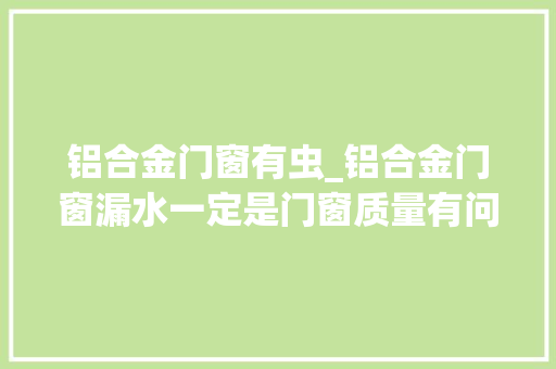 铝合金门窗有虫_铝合金门窗漏水一定是门窗质量有问题吗