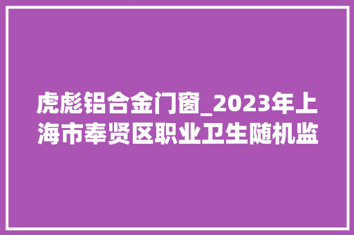 虎彪铝合金门窗_2023年上海市奉贤区职业卫生随机监督抽查结果区抽
