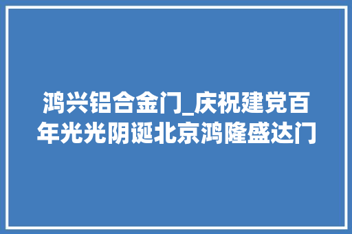 鸿兴铝合金门_庆祝建党百年光光阴诞北京鸿隆盛达门窗有限公司砥砺前行立异致远