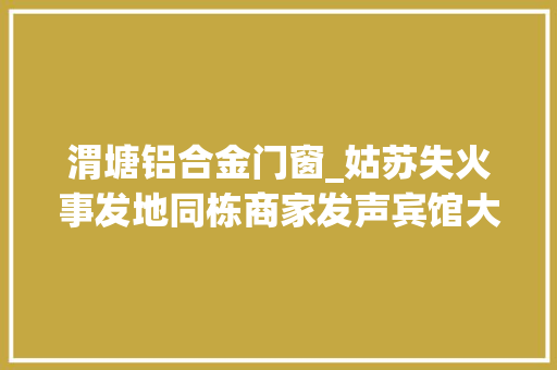 渭塘铝合金门窗_姑苏失火事发地同栋商家发声宾馆大年夜堂先起火临近商号暂停营业