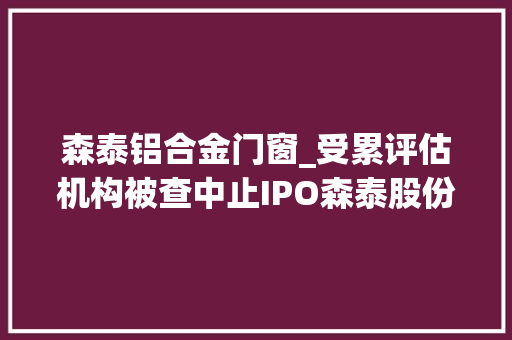 森泰铝合金门窗_受累评估机构被查中止IPO森泰股份招股书对核心员工信披存疑