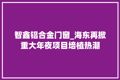 智鑫铝合金门窗_海东再掀重大年夜项目培植热潮