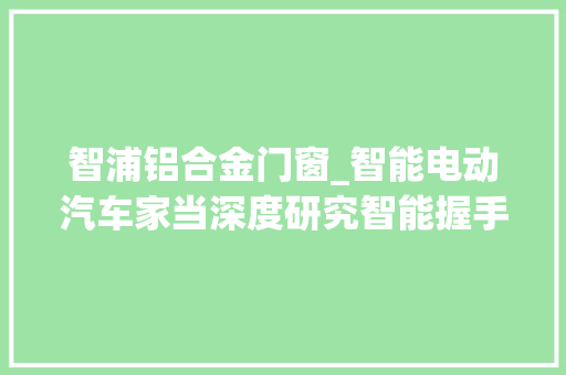 智浦铝合金门窗_智能电动汽车家当深度研究智能握手电动立异驱动进步