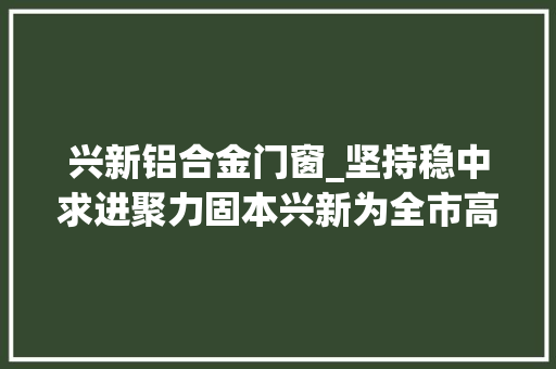 兴新铝合金门窗_坚持稳中求进聚力固本兴新为全市高质量成长聚势赋能多作供献