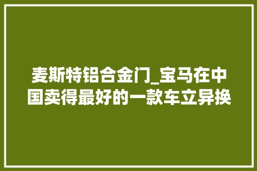 麦斯特铝合金门_宝马在中国卖得最好的一款车立异换代强大竞争力没有给对手任何喘息机会