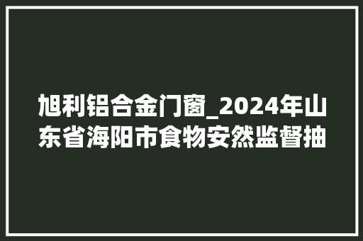 旭利铝合金门窗_2024年山东省海阳市食物安然监督抽检合格信息公示表5