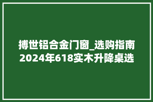 搏世铝合金门窗_选购指南2024年618实木升降桌选购攻略看这一篇就够了