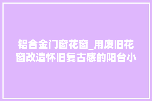 铝合金门窗花窗_用废旧花窗改造怀旧复古感的阳台小空间美出新高度