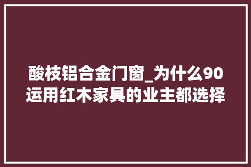 酸枝铝合金门窗_为什么90运用红木家具的业主都选择铝包木门窗