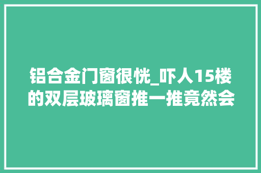 铝合金门窗很恍_吓人15楼的双层玻璃窗推一推竟然会颤抖